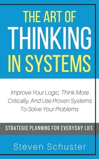 The Art Of Thinking In Systems: Improve Your Logic, Think More Critically, And Use Proven Systems To Solve Your Problems - Strategi