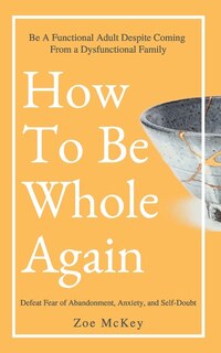 How To Be Whole Again: Defeat Fear Of Abandonment, Anxiety, And Self-doubt. Be An Emotionally Mature Adult Despite Coming