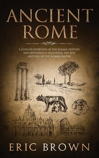 Ancient Rome: A Concise Overview of the Roman History and Mythology Including the Rise and Fall of the Roman Empire