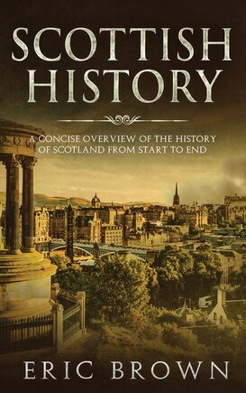 Scottish History: A Concise Overview Of The History Of Scotland From Start To End