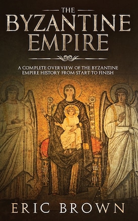 The Byzantine Empire: A Complete Overview Of The Byzantine Empire History From Start To Finish