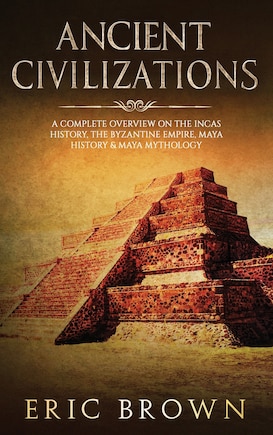 Ancient Civilizations: A Complete Overview On The Incas History, The Byzantine Empire, Maya History & Maya Mythology