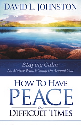 How to Have Peace in Difficult Times: Staying calm no matter what’s going on around you