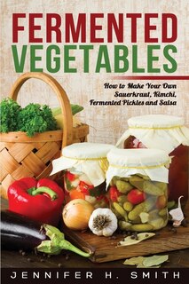 Fermented Vegetables: How To Make Your Own Sauerkraut, Kimchi, Fermented Pickles And Salsa