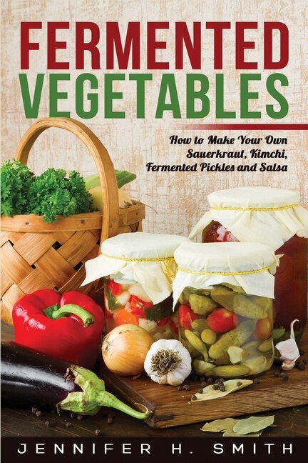 Fermented Vegetables: How To Make Your Own Sauerkraut, Kimchi, Fermented Pickles And Salsa