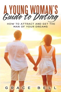 A Young Woman's Guide To Dating: How To Attract And Get The Man Of Your Dreams