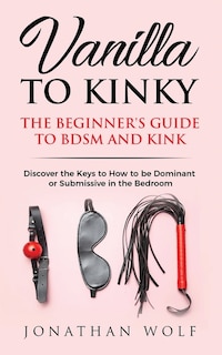 Vanilla To Kinky: The Beginner's Guide To Bdsm And Kink: Discover The Keys To How To Be Dominant Or Submissive In The