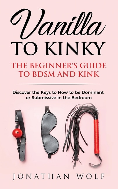Vanilla To Kinky: The Beginner's Guide To Bdsm And Kink: Discover The Keys To How To Be Dominant Or Submissive In The