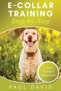 Front cover_E-Collar Training Step-byStep A How-To Innovative Guide to Positively Train Your Dog through Ecollars; Tips and Tricks and Effective Techniques for Different Species of Dogs