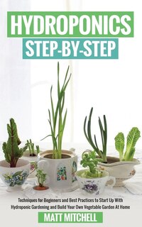 Hydroponics Step-By-Step: Techniques For Beginners And Best Practices To Start Up With Hydroponic Gardening And Build Your Own Vegetable Garden At Home