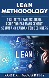 Lean Methodology: A Guide to Lean Six Sigma, Agile Project Management, Scrum and Kanban for Beginners