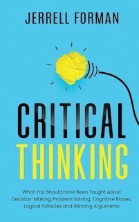 Critical Thinking: What You Should Have Been Taught About Decision-Making, Problem Solving, Cognitive Biases, Logical Fallacies and Winning Arguments