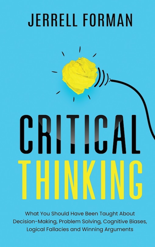 Critical Thinking: What You Should Have Been Taught About Decision-Making, Problem Solving, Cognitive Biases, Logical Fallacies and Winning Arguments