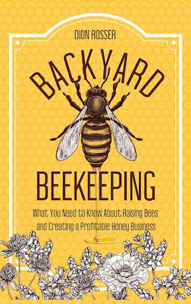 Backyard Beekeeping: What You Need to Know About Raising Bees and Creating a Profitable Honey Business