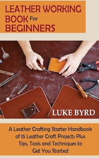 Leather Working Book for Beginners: A Leather Crafting Starter Handbook of 15 Leather Craft Projects Plus Tips, Tools and Techniques to Get You Started