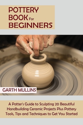 Pottery Book for Beginners: A Potter's Guide to Sculpting 20 Beautiful Handbuilding Ceramic Projects Plus Pottery Tools, Tips and Techniques to Get You Started