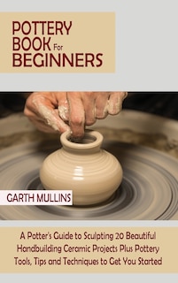 Pottery Book for Beginners: A Potter's Guide to Sculpting 20 Beautiful Handbuilding Ceramic Projects Plus Pottery Tools, Tips and Techniques to Get You Started