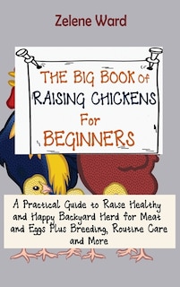 The Big Book of Raising Chickens for Beginners: A Practical Guide to Raise Healthy and Happy Backyard Herd for Meat and Eggs Plus Breeding, Routine Care and More