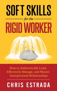 Soft Skills For The Rigid Worker: How to Authentically Lead, Effectively Manage, and Master Interpersonal Relationships