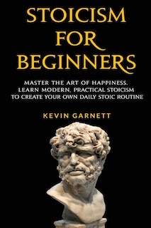 Stoicism For Beginners: Master The Art Of Happiness. Learn Modern, Practical Stoicism To Create Your Own Daily Stoic Routine