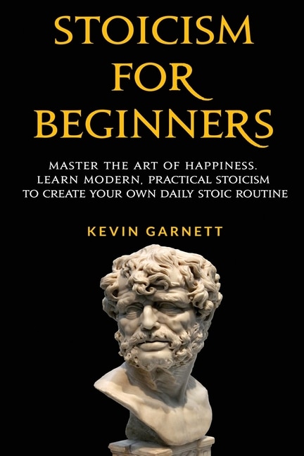 Stoicism For Beginners: Master The Art Of Happiness. Learn Modern, Practical Stoicism To Create Your Own Daily Stoic Routine