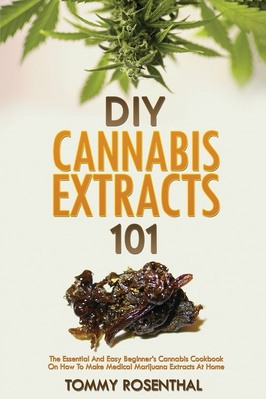 DIY Cannabis Extracts 101: The Essential And Easy Beginner's Cannabis Cookbook On How To Make Medical Marijuana Extracts At Home