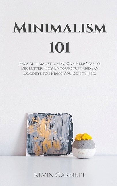 Minimalism 101: How Minimalist Living Can Help You To Declutter, Tidy Up Your Stuff and Say Goodbye to Things You Don't Need