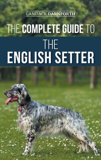 The Complete Guide to the English Setter: Selecting, Training, Field Work, Nutrition, Health Care, Socialization, and Caring for Your New English Setter