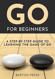 Go for Beginners: A Step-By-Step Guide to Learning the Game of Go