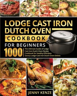 Lodge Cast Iron Dutch Oven Cookbook For Beginners 1000: The Ultimate Guide Of Lodge Cast Iron Dutch Oven Recipe Cookbook For Healthy Effortless Savory Lodg