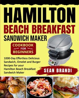 Hamilton Beach Breakfast Sandwich Maker Cookbook For Beginners: 1000-day Effortless Delicious Sandwich, Omelet And Burger Recipes For Your Hamilton Beach Breakfast