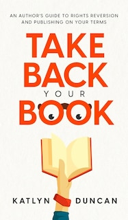 Take Back Your Book: An Author's Guide To Rights Reversion And Publishing On Your Terms