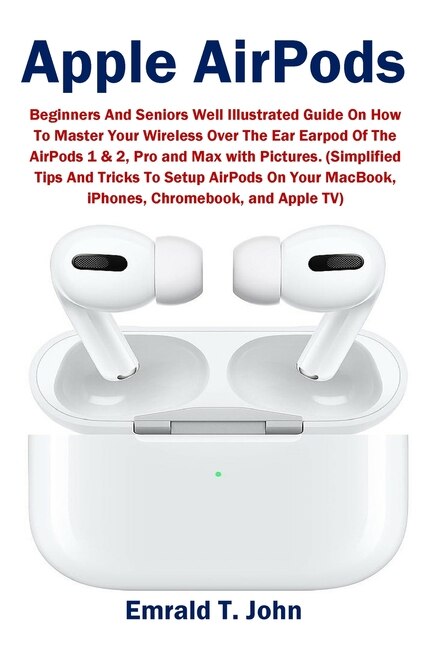 Apple Airpods Beginners And Seniors Well Illustrated Guide On How To Master Your Wireless Over The Ear Earpod Of The Airpods 1 2 Pro And Max With Pictures. simplified Tips And