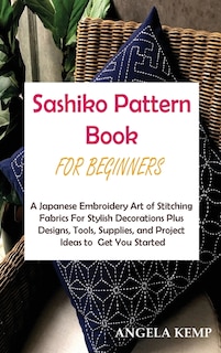 Sashiko Pattern Book For Beginners: A Japanese Embroidery Art Of Stitching Fabrics For Stylish Decorations Plus Designs, Tools, Supplie