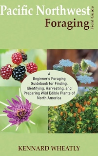 Pacific Northwest Foraging Field Guide: A Beginner's Foraging Guidebook for Finding, Identifying, Harvesting, and Preparing Wild Edible Plants of North America