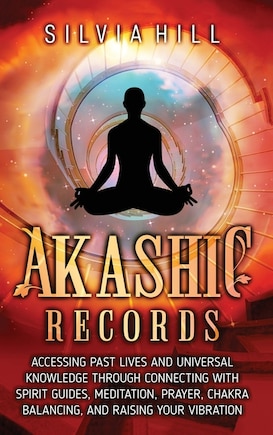 Akashic Records: Accessing Past Lives and Universal Knowledge through Connecting with Spirit Guides, Meditation, Prayer, Chakra Balancing, and Raising Your Vibration