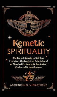 Kemetic Spirituality: The Buried Secrets to Spiritual Evolution, the Forgotten Principles of an Elevated Existence, & the Ancient Wisdom of Divine Oneness