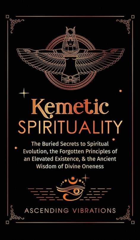 Kemetic Spirituality: The Buried Secrets to Spiritual Evolution, the Forgotten Principles of an Elevated Existence, & the Ancient Wisdom of Divine Oneness