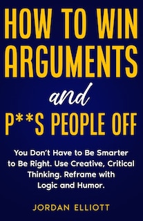 Couverture_How to Win Arguments and P**s People Off. You Don't Have to Be Smarter to Be Right. Use Creative Critical Thinking. Reframe with Logic and Humor.