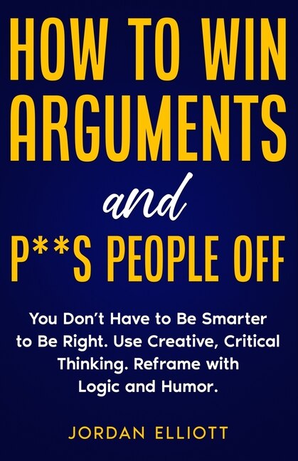 Couverture_How to Win Arguments and P**s People Off. You Don't Have to Be Smarter to Be Right. Use Creative Critical Thinking. Reframe with Logic and Humor.