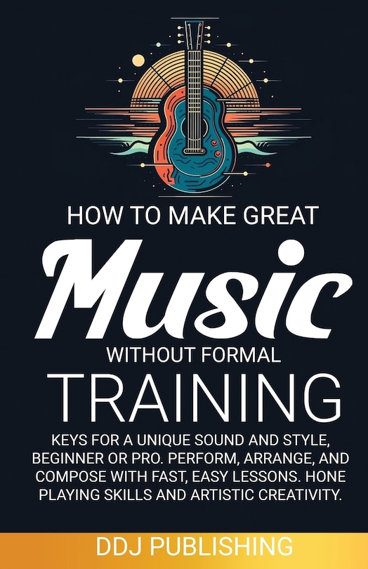 Front cover_HOW TO MAKE GREAT MUSIC WITHOUT FORMAL TRAINING. Keys for a Unique Sound and Style, Beginner or Pro. Perform, Arrange, and Compose with Fast, Easy Lessons. Hone Playing Skills and Artistic Creativity