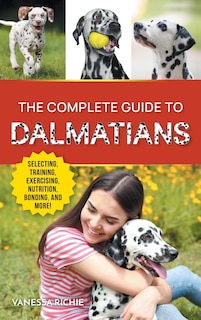 The Complete Guide to Dalmatians: Selecting, Raising, Training, Exercising, Feeding, Bonding With, and Loving Your New Dalmatian Puppy