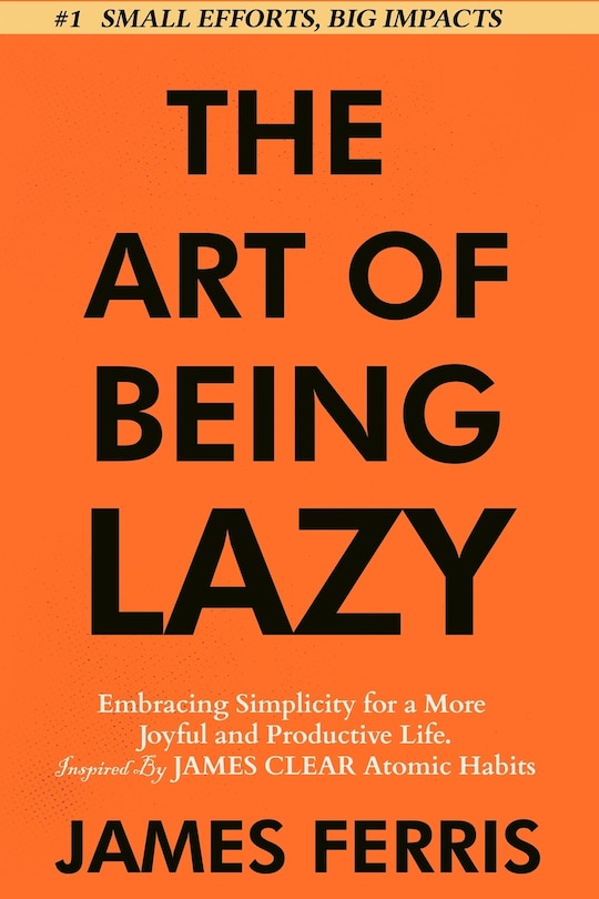 The Art of Being Lazy: Embracing Simplicity for a More Joyful and Productive Life - Small Effort, Big Impacts Inspired By James Clear Teachings