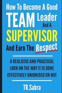 Front cover_How to Become a Good Team Leader and a Supervisor and Earn the Respect