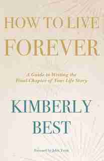 How To Live Forever: A Guide To Writing The Final Chapter Of Your Life Story by Kimberly Best