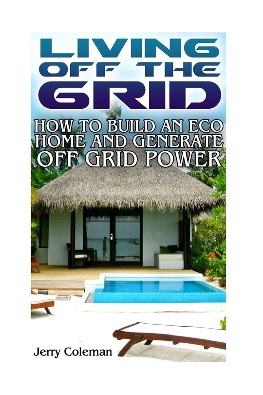 Living Off The Grid: How To Build An Eco Home And Generate Off Grid Power: (off Grid Living, Self-sustainable Living)