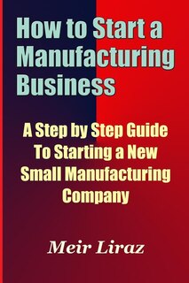 Front cover_How to Start a Manufacturing Business - A Step by Step Guide to Starting a New Small Manufacturing Company
