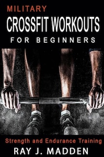 Military Crossfit Workouts For Beginners: Strength And Endurance Training (cross Training, Bodybuilding, Weight Lifting, Fat Loss)