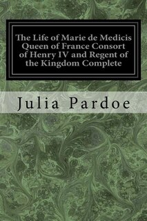 Front cover_The Life of Marie de Medicis Queen of France Consort of Henry IV and Regent of the Kingdom Complete