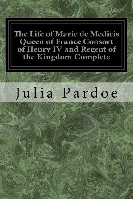 Front cover_The Life of Marie de Medicis Queen of France Consort of Henry IV and Regent of the Kingdom Complete